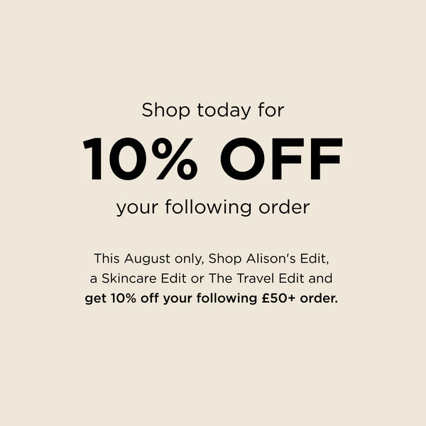 Shop today for 10% off your following order. This August only, Shop Alison's Edit, a Skincare Edit or The Travel Edit and get 10% off your following £50+ order.
